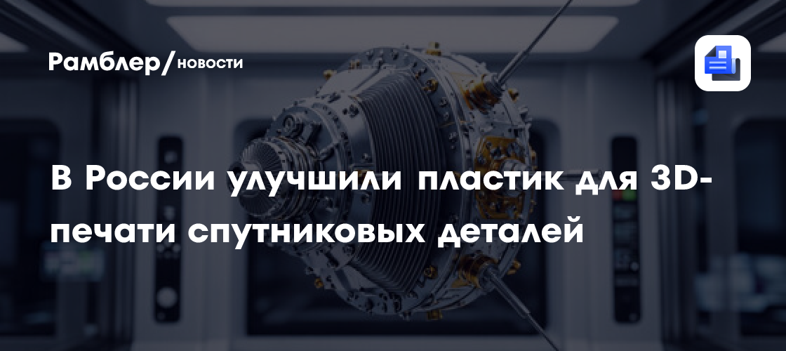 В России улучшили пластик для 3D-печати спутниковых деталей