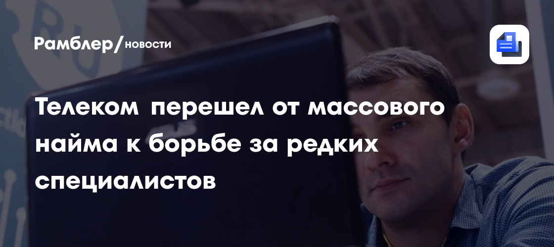 Телеком перешел от массового найма к борьбе за редких специалистов