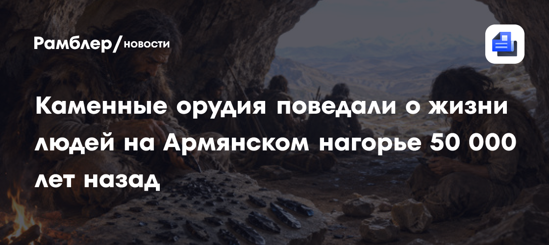 Каменные орудия поведали о жизни людей на Армянском нагорье 50 000 лет назад