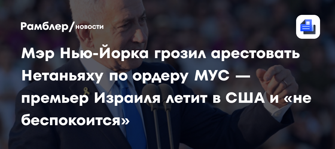 Мэр Нью-Йорка грозил арестовать Нетаньяху по ордеру МУС — премьер Израиля летит в США и «не беспокоится»