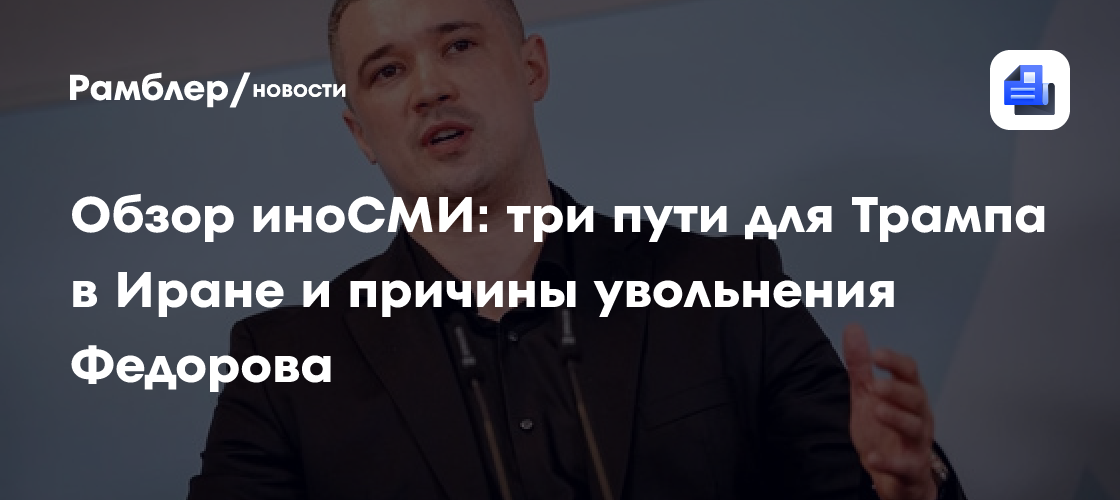Обзор иноСМИ: три пути для Трампа в Иране и причины увольнения Федорова