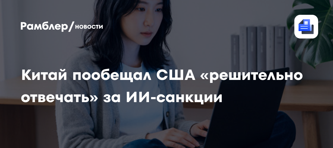Китай пообещал США «решительно отвечать» за ИИ-санкции