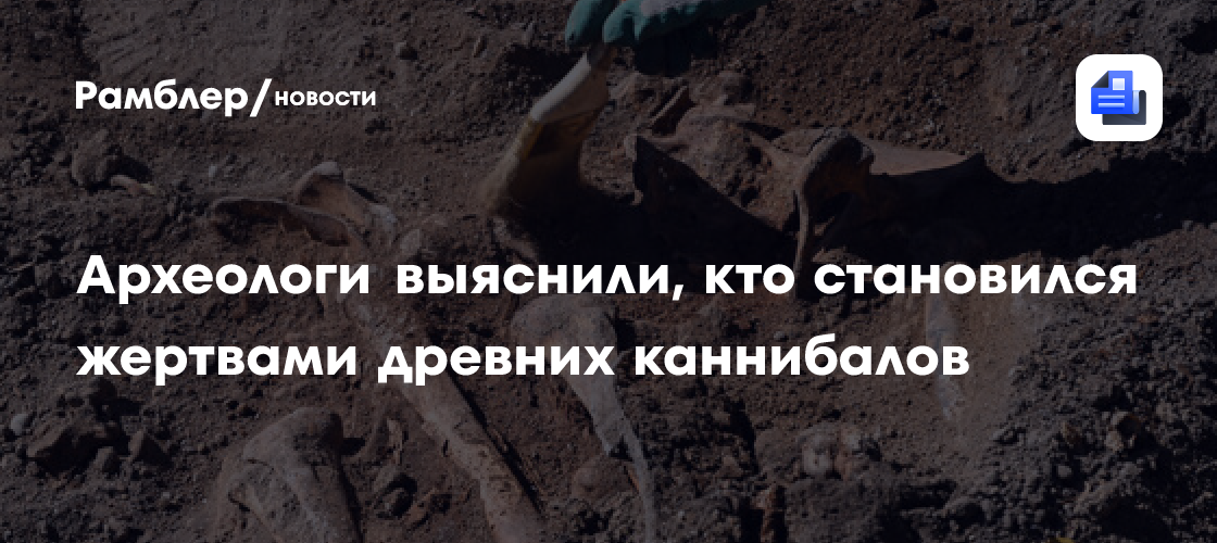 Археологи выяснили, кто становился жертвами древних каннибалов