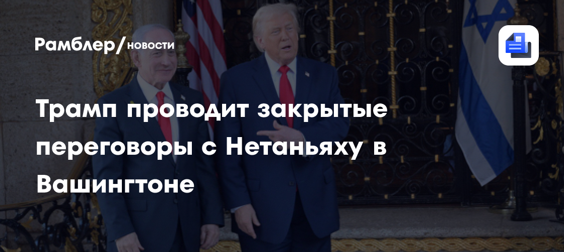Трамп проводит закрытые переговоры с Нетаньяху в Вашингтоне