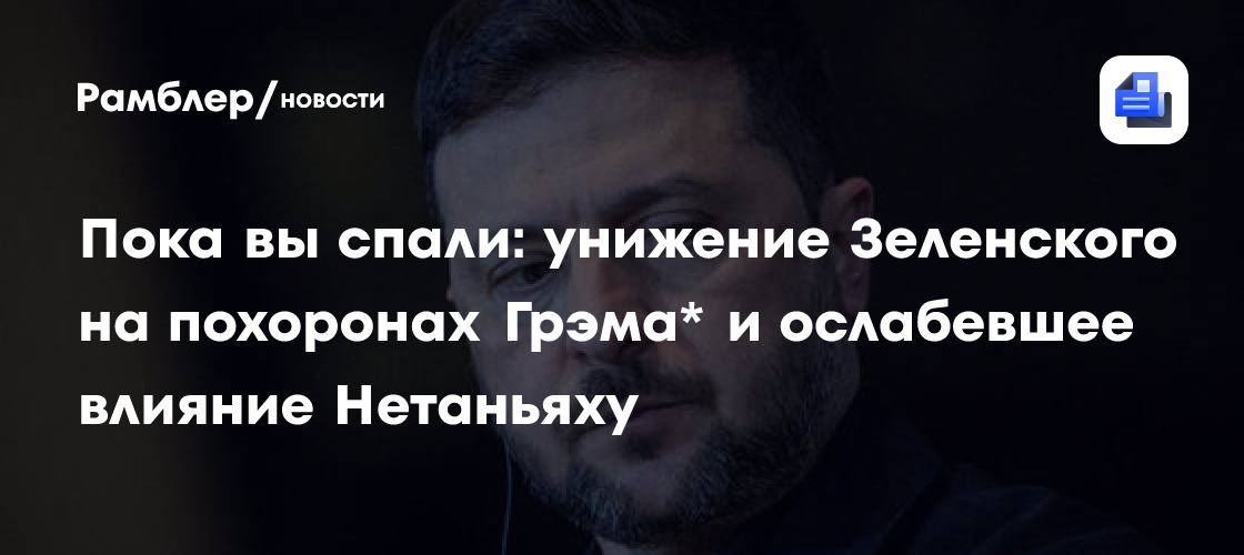 Пока вы спали: унижение Зеленского на похоронах Грэма* и ослабевшее влияние Нетаньяху