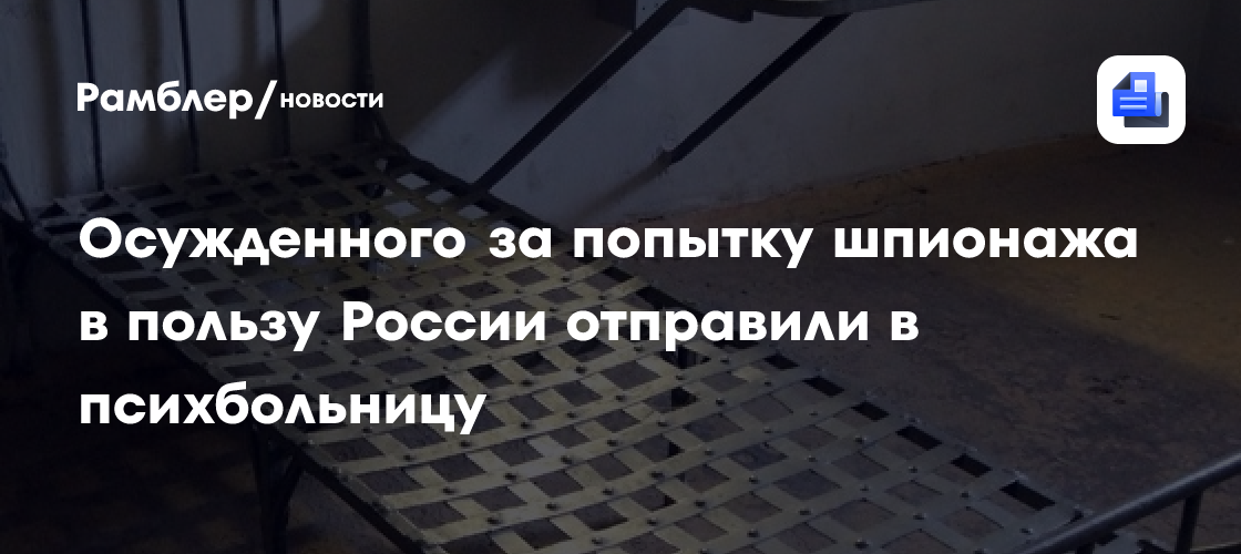 Осужденного за попытку шпионажа в пользу России отправили в психбольницу