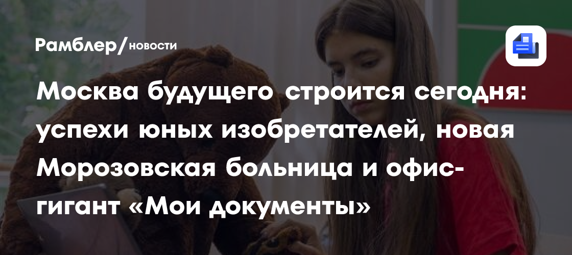 Москва будущего строится сегодня: успехи юных изобретателей, новая Морозовская больница и офис-гигант «Мои документы»
