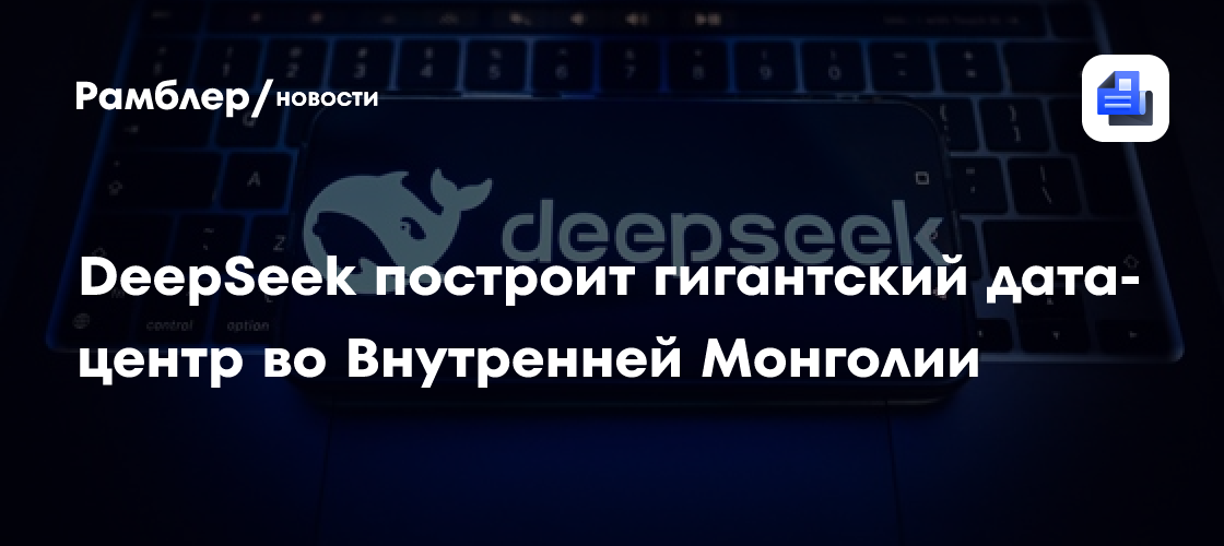 DeepSeek построит гигантский дата-центр во Внутренней Монголии