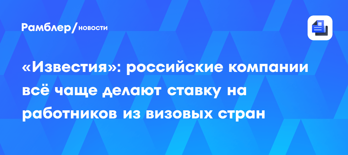«Известия»: российские компании всё чаще делают ставку на работников из визовых стран
