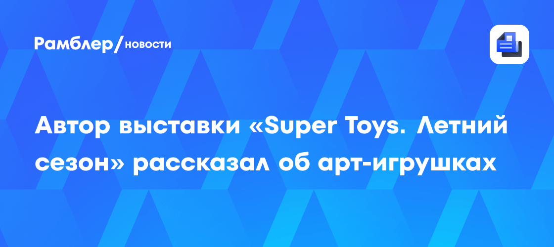 Автор выставки «Super Toys. Летний сезон» рассказал об арт-игрушках