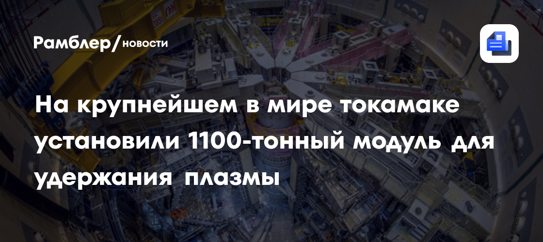 На крупнейшем в мире токамаке установили 1100-тонный модуль для удержания плазмы