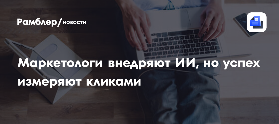 Маркетологи внедряют ИИ, но успех измеряют кликами