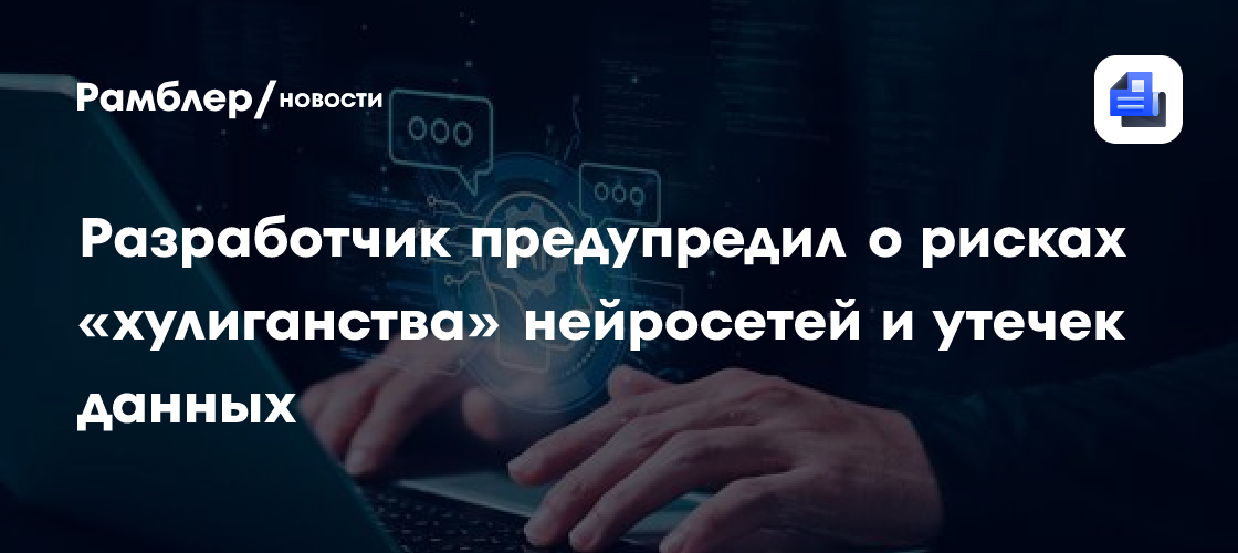 Разработчик предупредил о рисках «хулиганства» нейросетей и утечек данных
