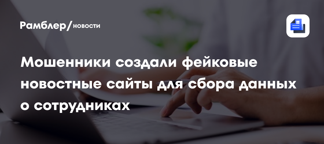 Мошенники создали фейковые новостные сайты для сбора данных о сотрудниках