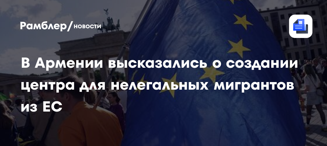 В Армении высказались о создании центра для нелегальных мигрантов из ЕС