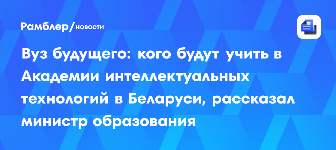 Вуз будущего: кого будут учить в Академии интеллектуальных технологий в Беларуси, рассказал министр образования