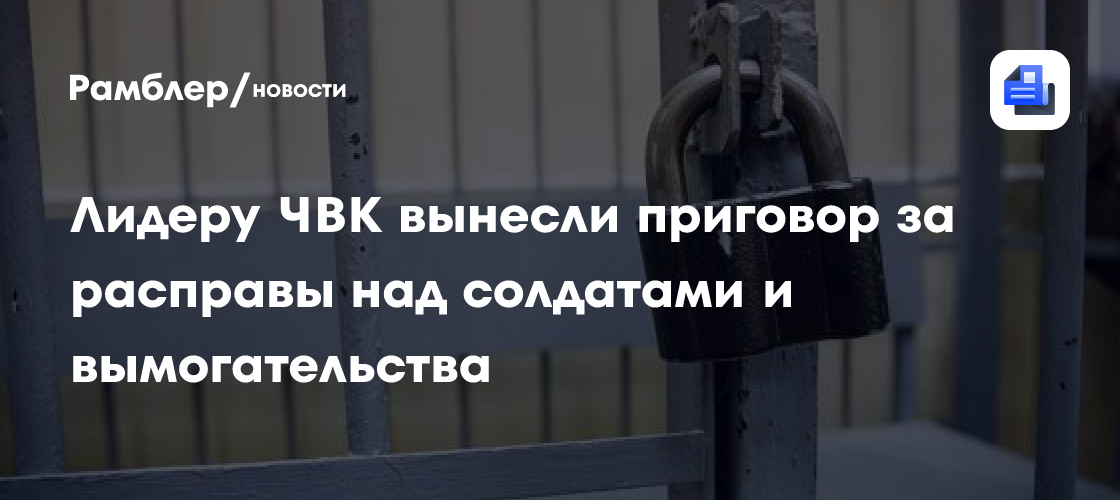 Лидеру ЧВК вынесли приговор за расправы над солдатами и вымогательства