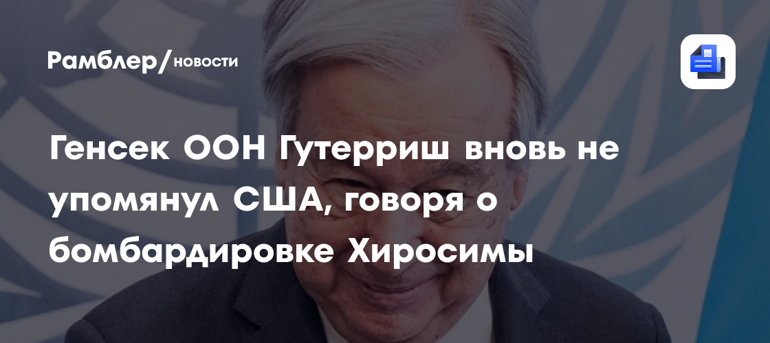 Генсек ООН Гутерриш, говоря о бомбардировке Хиросимы, забыл упомянуть США