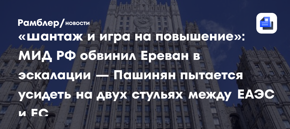 «Шантаж и игра на повышение»: МИД РФ обвинил Ереван в эскалации — Пашинян пытается усидеть на двух стульях между ЕАЭС и ЕС