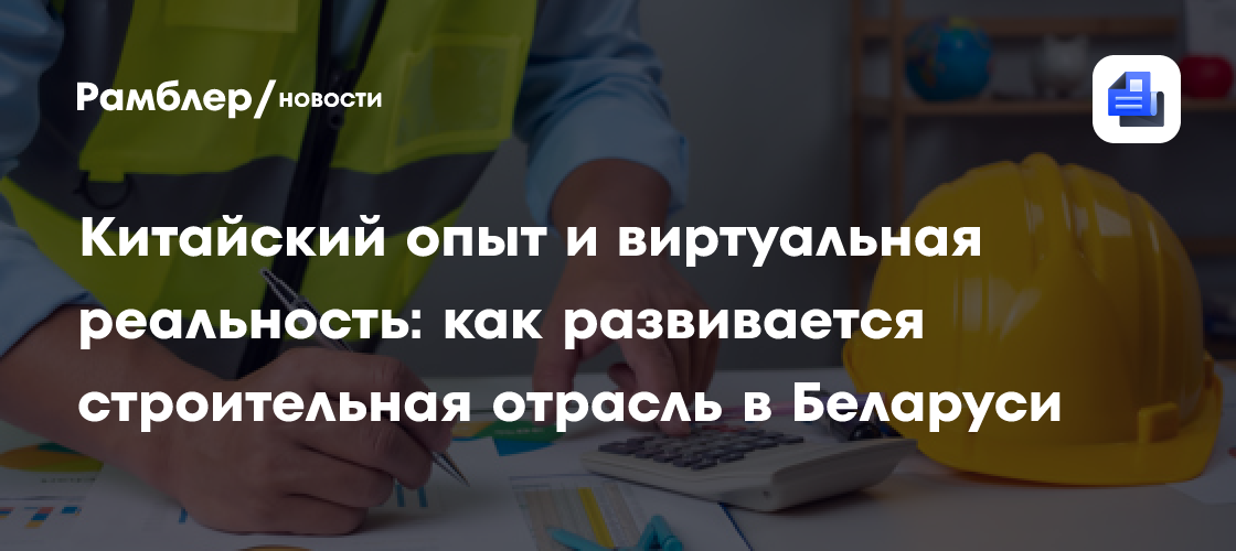 Китайский опыт и виртуальная реальность: как развивается строительная отрасль в Беларуси